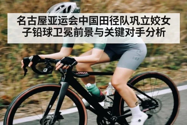 名古屋亚运会中国田径队巩立姣女子铅球卫冕前景与关键对手分析 - kaiyun