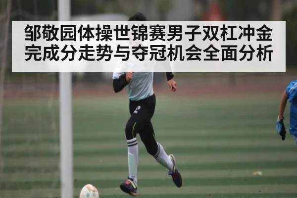 邹敬园体操世锦赛男子双杠冲金完成分走势与夺冠机会全面分析