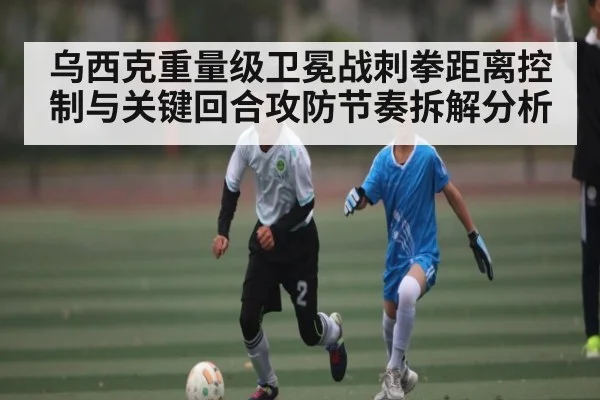 乌西克重量级卫冕战刺拳距离控制与关键回合攻防节奏拆解分析